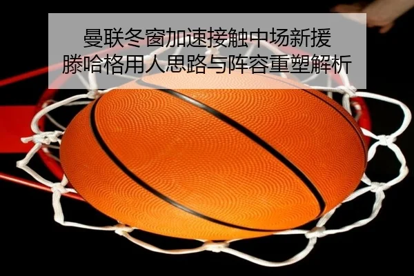 曼联冬窗加速接触中场新援 滕哈格用人思路与阵容重塑解析