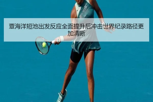 覃海洋短池出发反应全面提升后冲击世界纪录路径更加清晰