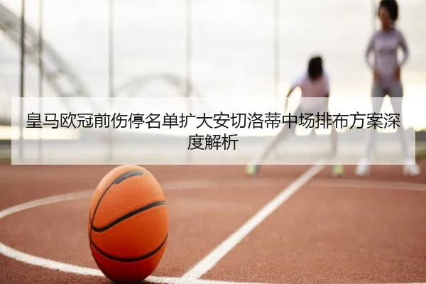 皇马欧冠前伤停名单扩大安切洛蒂中场排布方案深度解析